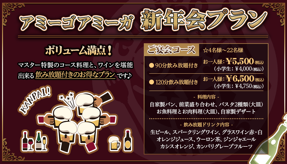 『アミーゴアミーガ　新年会プラン』ボリューム満点！マスター特製のコース料理と、ワインを堪能出来る飲み放題付きのお得なプランです♪、「ご宴会コース」☆4名様〜22名様　●90分飲み放題付き　お一人様　￥5,500（税込）(小学生 ￥4,000（税込)）●120分飲み放題付き　お一人様　￥6,500（税込）(小学生 ￥4,750（税込)）、料理内容：自家製パン・前菜盛り合わせ・パスタ2種類(大皿)・お魚料理とお肉料理(大皿)・自家製デザート、飲み放題ドリンク内容：生ビール・スパークリングワイン・グラスワイン赤/白・オレンジジュース・ウーロン茶・ジンジャエール・カシスオレンジ・カンパリグレープフルーツ