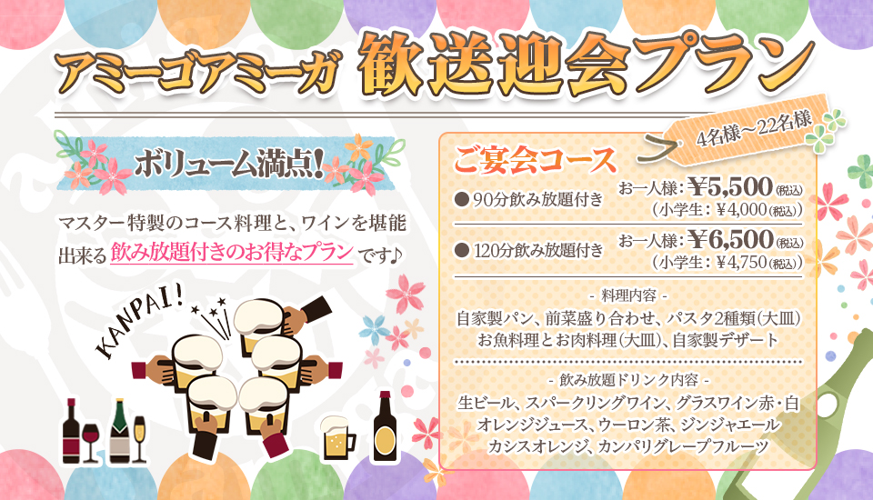 『アミーゴアミーガ　歓送迎会プラン』ボリューム満点！マスター特製のコース料理と、ワインを堪能出来る飲み放題付きのお得なプランです♪、「ご宴会コース」☆4名様〜22名様　●90分飲み放題付き　お一人様　￥5,500（税込）(小学生 ￥4,000（税込)）●120分飲み放題付き　お一人様　￥6,500（税込）(小学生 ￥4,750（税込)）、料理内容：自家製パン・前菜盛り合わせ・パスタ2種類(大皿)・お魚料理とお肉料理(大皿)・自家製デザート、飲み放題ドリンク内容：生ビール・スパークリングワイン・グラスワイン赤/白・オレンジジュース・ウーロン茶・ジンジャエール・カシスオレンジ・カンパリグレープフルーツ