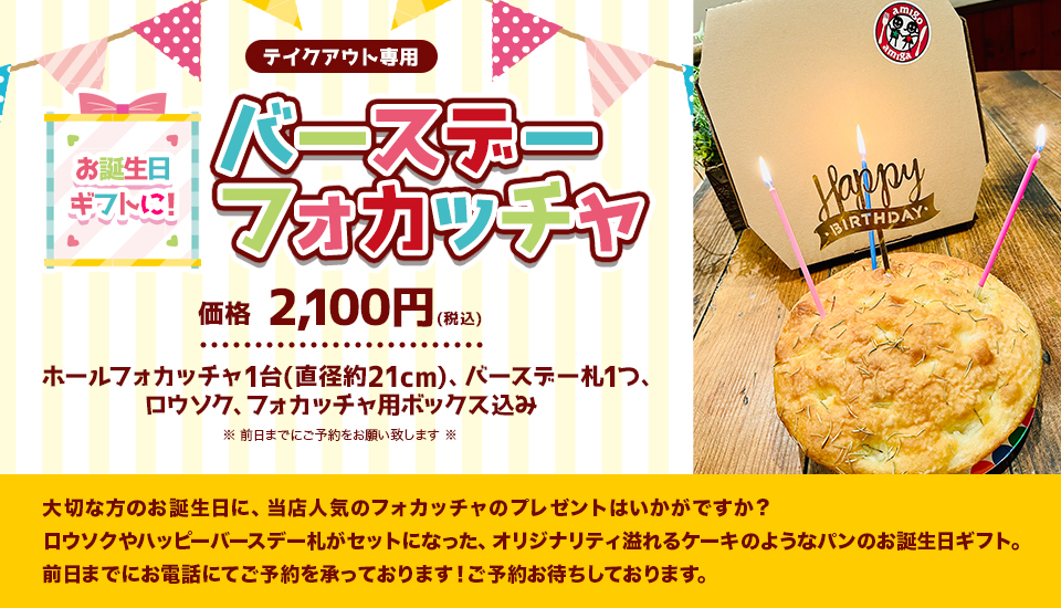 『お誕生日ギフトに！バースデーフォカッチャ』(テイクアウト専用)
				価格　2,100円(税込)(ホールフォカッチャ1台(直径約21cm)、バースデー札1つ、ロウソク、フォカッチャ用ボックス込み)※前日までにご予約をお願い致します※大切な方のお誕生日に、当店人気のフォカッチャのプレゼントはいかがですか？
ロウソクやハッピーバースデー札がセットになった、オリジナリティ溢れるケーキのようなパンのお誕生日ギフト。前日までにお電話にてご予約を承っております！ご予約お待ちしております。