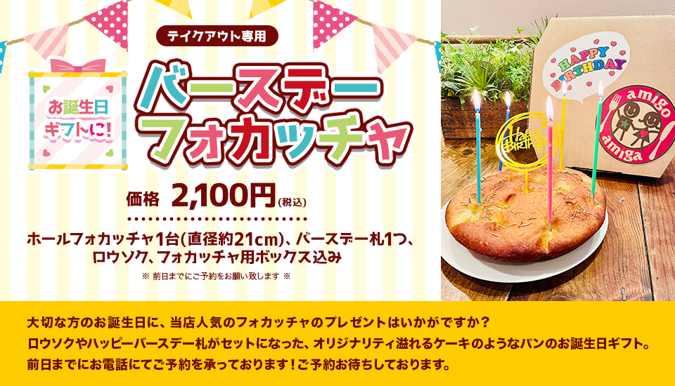 『お誕生日ギフトに！バースデーフォカッチャ』(テイクアウト専用)
				価格　2,100円(税込)(ホールフォカッチャ1台(直径約21cm)、バースデー札1つ、ロウソク、フォカッチャ用ボックス込み)※前日までにご予約をお願い致します※大切な方のお誕生日に、当店人気のフォカッチャのプレゼントはいかがですか？
ロウソクやハッピーバースデー札がセットになった、オリジナリティ溢れるケーキのようなパンのお誕生日ギフト。前日までにお電話にてご予約を承っております！ご予約お待ちしております。