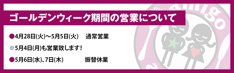 『ゴールデンウィーク期間の営業について』・4月28日(火)〜5月5日(火) 通常営業 ※5月4日(月)も営業致します！・5月6日(水)、7日(木) 振替休業