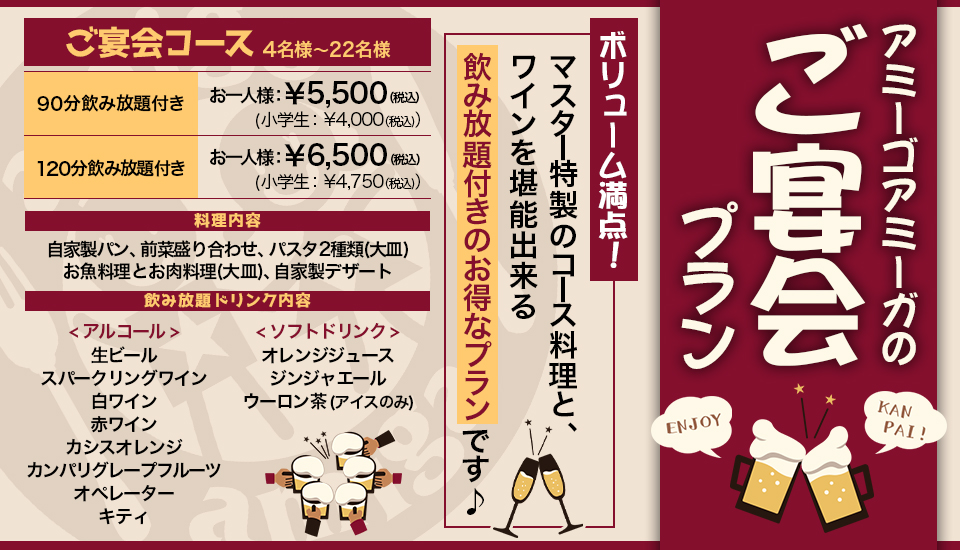 『アミーゴアミーガ ご宴会プラン』ボリューム満点!マスター特製のコース料理と、ワインを堪能出来る飲み放題付きのお得なプランです♪、「ご宴会コース」☆4名様〜22名様 ●90分飲み放題付き お一人様 ¥5,500(税込)(小学生 ¥4,000(税込))●120分飲み放題付き お一人様 ¥6,500(税込)(小学生 ¥4,750(税込))、料理内容:自家製パン・前菜盛り合わせ・パスタ2種類(大皿)・お魚料理とお肉料理(大皿)・自家製デザート、飲み放題ドリンク内容:< アルコール >生ビール,スパークリングワイン,白ワイン,赤ワイン,カシスオレンジ,カンパリグレープフルーツ,オペレーター,キティ,< ソフトドリンク >オレンジジュース,ジンジャエール,ウーロン茶(アイスのみ)