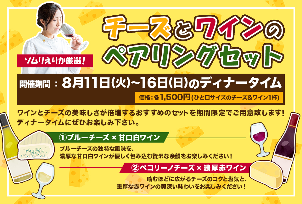 『ソムリえりか厳選！チーズとワインのペアリングセット』開催期間8月11日(火)〜16日(日)のディナータイム、価格　各1,500円(ひと口サイズのチーズ&ワイン1杯)、内容：ワインとチーズの美味しさが倍増するおすすめのセットを期間限定でご用意致します！ディナータイムにぜひお楽しみ下さい。、① ブルーチーズ×甘口白ワイン
・ブルーチーズの独特な風味を、濃厚な甘口白ワインが優しく包み込む贅沢な余韻をお楽しみください！②ペコリーノチーズ×濃厚赤ワイン・噛むほどに広がるチーズのコクと塩気と、重厚な赤ワインの奥深い味わいをお楽しみください！