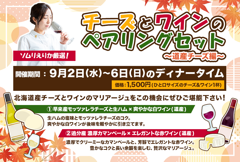 『ソムリえりか厳選！チーズとワインのペアリングセット〜道産チーズ編〜』開催期間9月2日(水)〜6日(日)のディナータイム、価格　1,500円(ひと口サイズのチーズ&ワイン1杯)、内容：北海道産チーズとワインのマリアージュをこの機会にぜひご堪能下さい！、① 早来産モッツァレラチーズと生ハム×爽やかな白ワイン(道産)→生ハムの塩味とモッツァレラチーズのコク。爽やかな白ワインが後味を軽やかに引き立てます。②追分産 濃厚カマンベール×エレガントな赤ワイン(道産)→濃厚でクリーミーなカマンベールと、芳醇でエレガントな赤ワイン。豊かなコクと長い余韻を楽しむ、贅沢なマリアージュ。