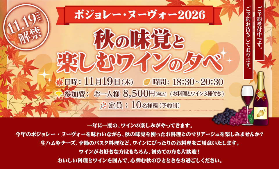 『ボジョレーヌーボー2026秋の味覚と楽しむワインの夕べ』日時：11月19日（木）、時間：18:30〜20:30、参加費：お一人様 8,500円（税込）(お料理とワイン３種付き)、定員：10名様程（予約制）、一年に一度の、ワインの楽しみがやってきます。今年のボジョレー・ヌーヴォーを味わいながら、秋の味覚を使ったお料理とのマリアージュを楽しみませんか？生ハムやチーズ、季節のパスタ料理など、ワインにぴったりのお料理をご用意いたします。ワインがお好きな方はもちろん、初めての方も大歓迎！おいしい料理とワインを囲んで、心弾む秋のひとときをお過ごしください。